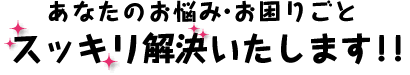 あなたのお悩み・お困りごとスッキリ解決いたします！！