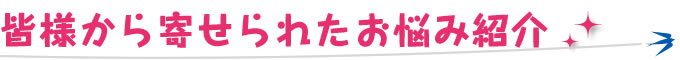 皆様から寄せられたお悩み紹介